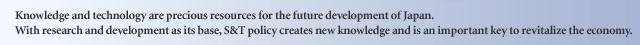 Knowledge and technology are precious resources for the future development of Japan. With research and development as its base, S&T policy creates new knowledge and is an important key to revitalize the economy.