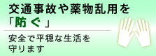 交通事故や薬物乱用を「防ぐ」~安全で平穏な生活を守ります
